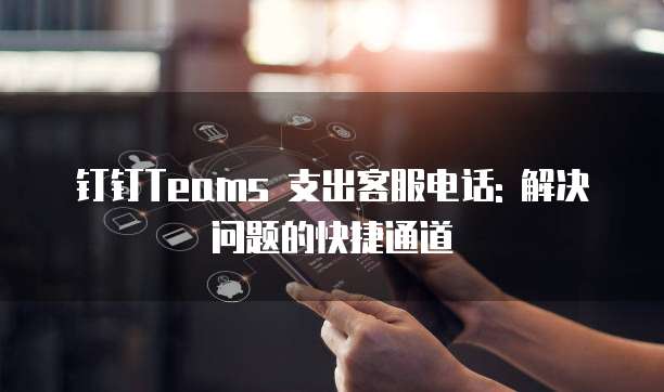 钉钉Teams 支出客服电话: 解决问题的快捷通道