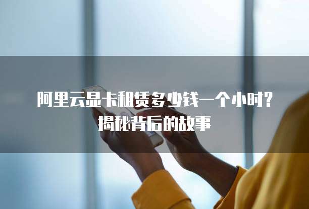 阿里云显卡租赁多少钱一个小时?揭秘背后的故事