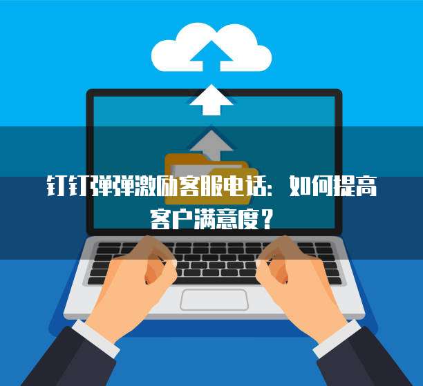 钉钉弹弹激励客服电话:如何提高客户满意度?