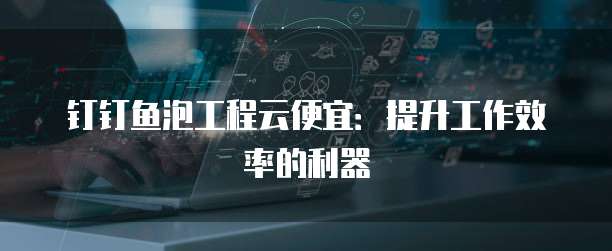 钉钉鱼泡工程云便宜:提升工作效率的利器