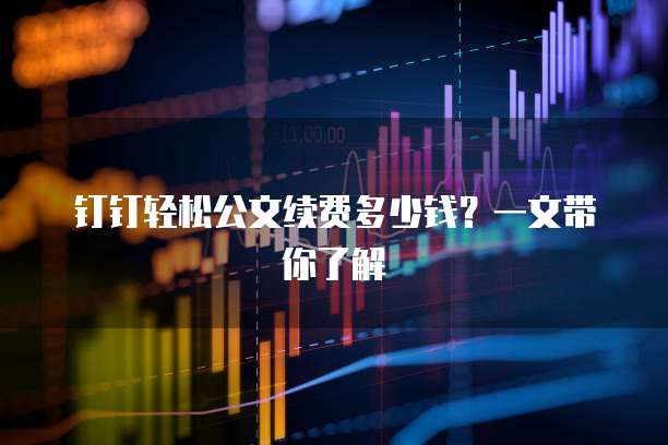 钉钉轻松公文续费多少钱？一文带你了解
