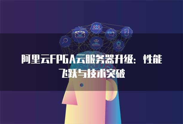 阿里云FPGA云服务器升级：性能飞跃与技术突破