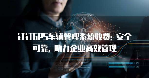 钉钉GPS车辆管理系统收费: 安全可靠, 助力企业高效管理
