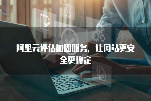阿里云评估加固服务,让网站更安全更稳定