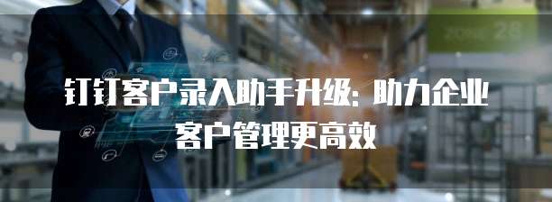 钉钉客户录入助手升级: 助力企业客户管理更高效