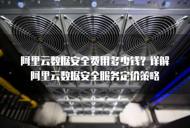 阿里云数据安全费用多少钱?详解阿里云数据安全服务定价策略
