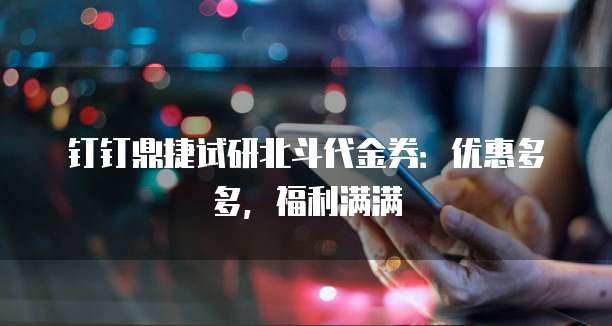 钉钉鼎捷试研北斗代金券:优惠多多,福利满满