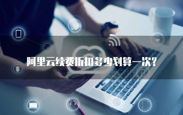 阿里云续费折扣多少划算一次?
