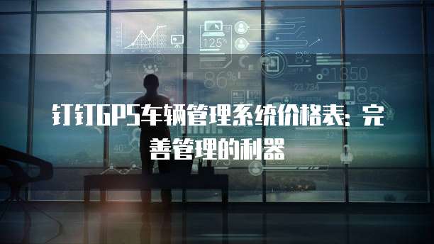 钉钉GPS车辆管理系统价格表: 完善管理的利器