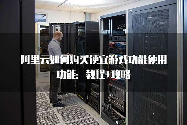 阿里云如何购买便宜游戏功能使用功能:教程+攻略