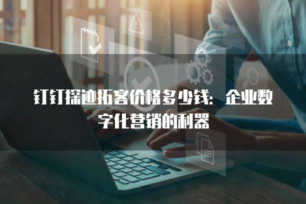 钉钉探迹拓客价格多少钱:企业数字化营销的利器