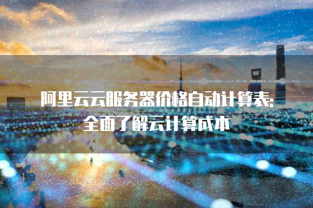 阿里云云服务器价格自动计算表: 全面了解云计算成本