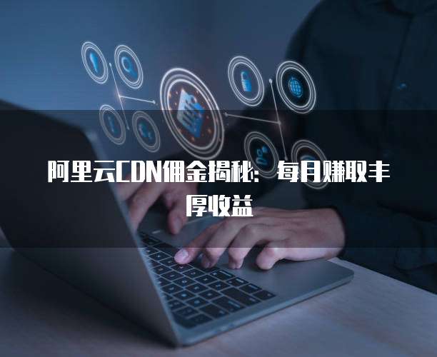 阿里云CDN佣金揭秘：每月赚取丰厚收益