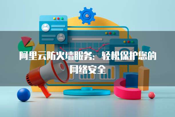阿里云防火墙服务:轻松保护您的网络安全