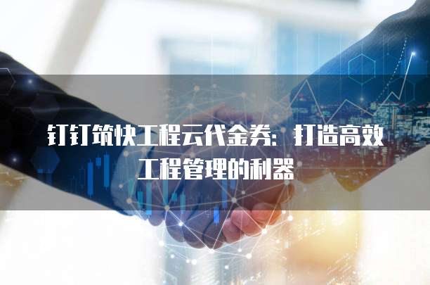 钉钉筑快工程云代金券:打造高效工程管理的利器