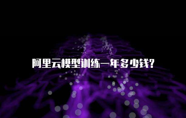 阿里云模型训练一年多少钱?