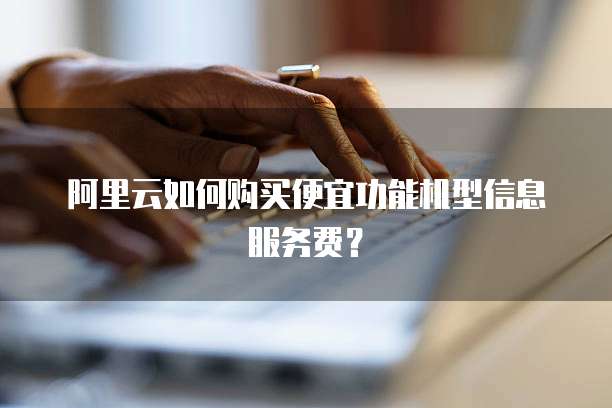 阿里云如何购买便宜功能机型信息服务费?