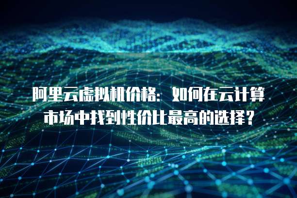 阿里云虚拟机价格:如何在云计算市场中找到性价比最高的选择?
