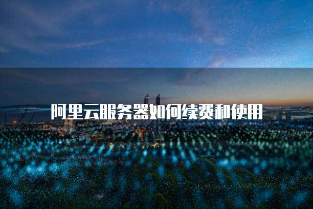 阿里云服务器如何续费和使用