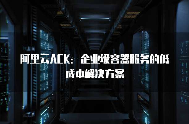 阿里云ACK:企业级容器服务的低成本解决方案