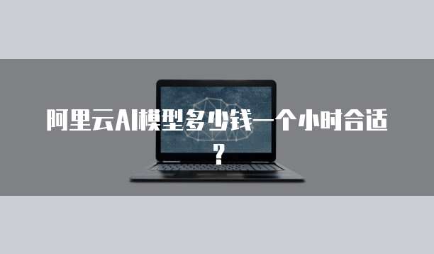 阿里云AI模型多少钱一个小时合适？
