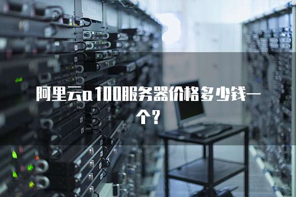 阿里云a100服务器价格多少钱一个？