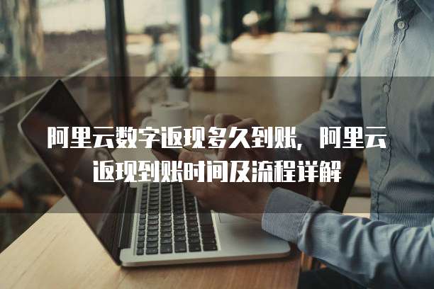 阿里云数字返现多久到账,阿里云返现到账时间及流程详解