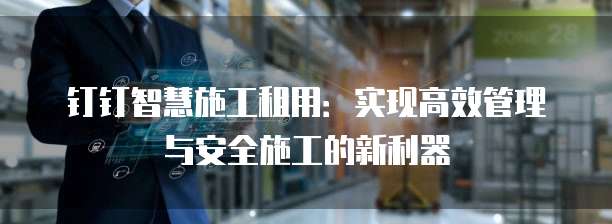 钉钉智慧施工租用:实现高效管理与安全施工的新利器