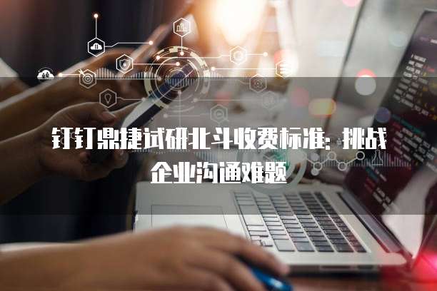 钉钉鼎捷试研北斗收费标准: 挑战企业沟通难题