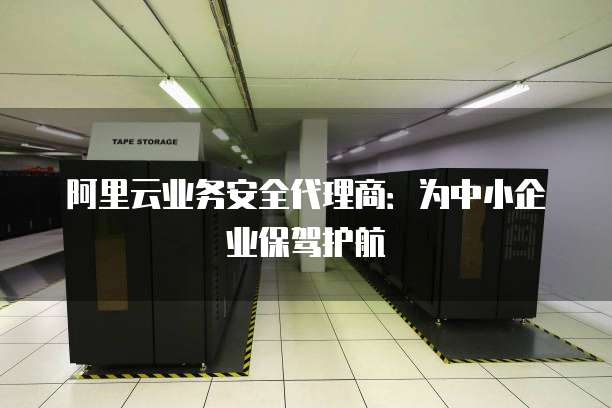 阿里云业务安全代理商:为中小企业保驾护航
