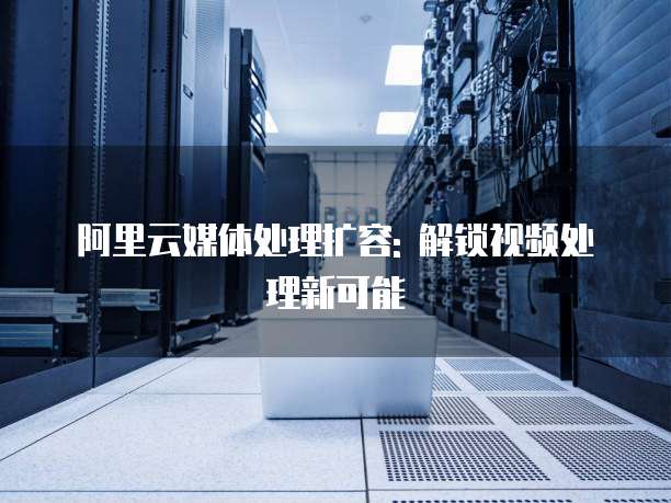 阿里云媒体处理扩容: 解锁视频处理新可能