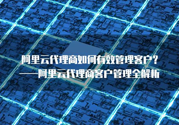 阿里云代理商如何有效管理客户?——阿里云代理商客户管理全解析