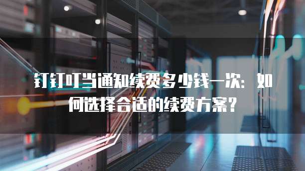 钉钉叮当通知续费多少钱一次:如何选择合适的续费方案?