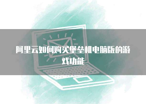 阿里云如何购买堡垒机电脑版的游戏功能