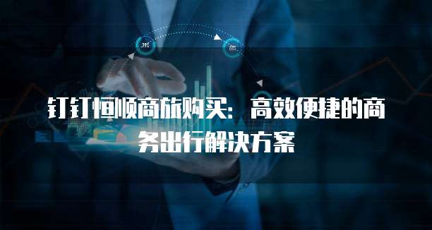 钉钉恒顺商旅购买:高效便捷的商务出行解决方案