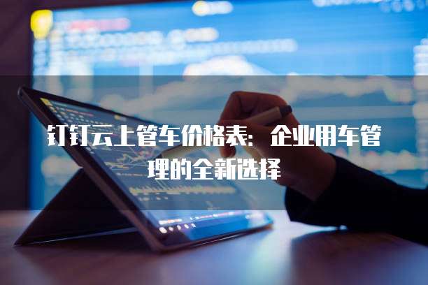 钉钉云上管车价格表:企业用车管理的全新选择
