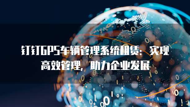 钉钉GPS车辆管理系统租赁:实现高效管理,助力企业发展