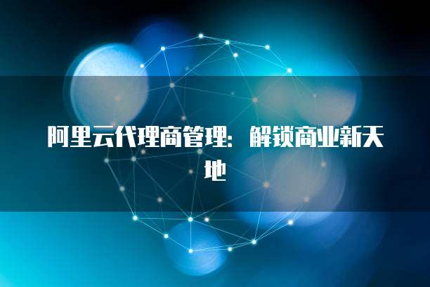 阿里云代理商管理：解锁商业新天地
