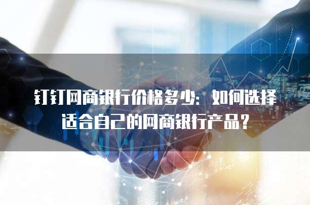 钉钉网商银行价格多少：如何选择适合自己的网商银行产品？