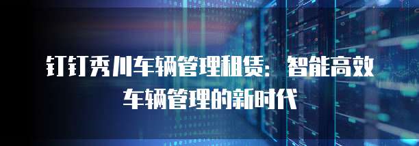 钉钉秀川车辆管理租赁:智能高效车辆管理的新时代
