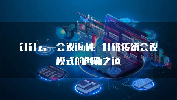钉钉云一会议返利：打破传统会议模式的创新之道