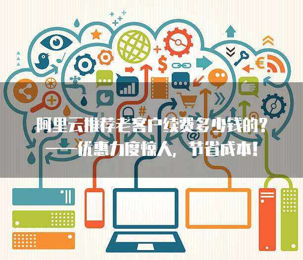 阿里云推荐老客户续费多少钱的?——优惠力度惊人,节省成本!