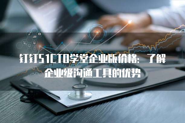 钉钉51CTO学堂企业版价格：了解企业级沟通工具的优势