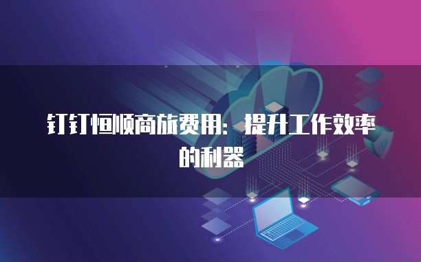 钉钉恒顺商旅费用:提升工作效率的利器