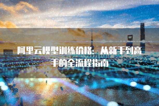 阿里云模型训练价格：从新手到高手的全流程指南