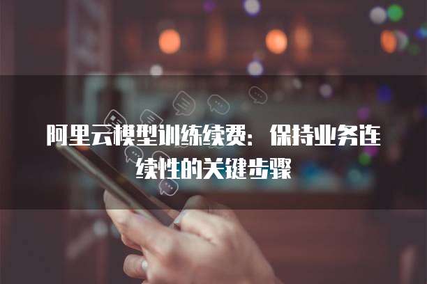 阿里云模型训练续费:保持业务连续性的关键步骤