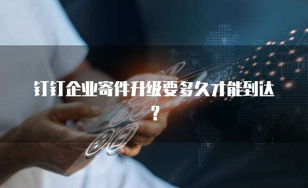 钉钉企业寄件升级要多久才能到达？