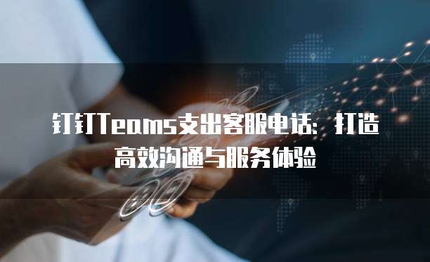 钉钉Teams支出客服电话：打造高效沟通与服务体验