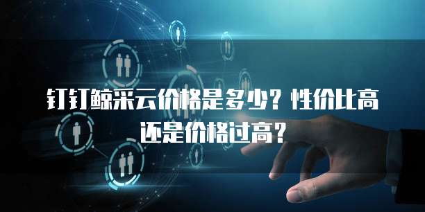 钉钉鲸采云价格是多少？性价比高还是价格过高？