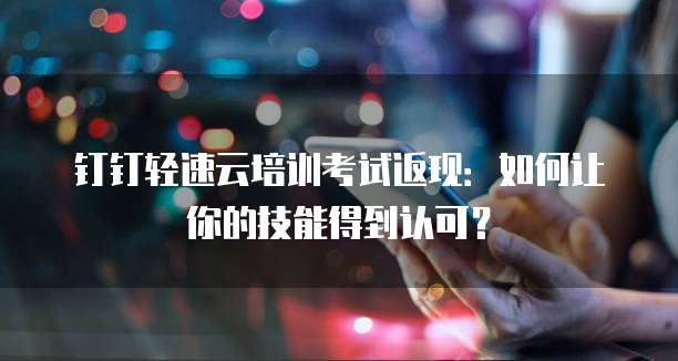 钉钉轻速云培训考试返现：如何让你的技能得到认可？